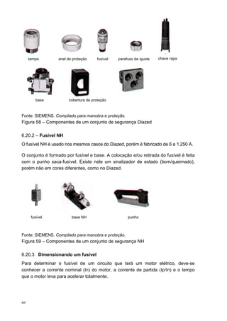 tampa        anel de proteção    fusível   parafuso de ajuste   chave rapa




        base           cobertura de proteção



Fonte: SIEMENS. Compilado para manobra e proteção.
Figura 58 – Componentes de um conjunto de segurança Diazed

6.20.2 – Fusível NH
O fusível NH é usado nos mesmos casos do Diazed, porém é fabricado de 6 a 1.250 A.

O conjunto é formado por fusível e base. A colocação e/ou retirada do fusível é feita
com o punho saca-fusível. Existe nele um sinalizador de estado (bom/queimado),
porém não em cores diferentes, como no Diazed.




      fusível            base NH                     punho



Fonte: SIEMENS. Compilado para manobra e proteção.
Figura 59 – Componentes de um conjunto de segurança NH

6.20.3 Dimensionando um fusível
Para determinar o fusível de um circuito que terá um motor elétrico, deve-se
conhecer a corrente nominal (In) do motor, a corrente de partida (Ip/In) e o tempo
que o motor leva para acelerar totalmente.




66
 