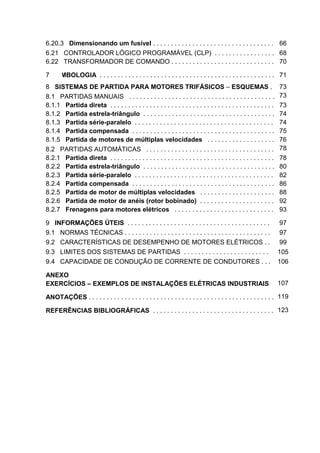 6.20.3 Dimensionando um fusível . . . . . . . . . . . . . . . . . . . . . . . . . . . . . . . . . . 66
6.21 CONTROLADOR LÓGICO PROGRAMÁVEL (CLP) . . . . . . . . . . . . . . . . . 68
6.22 TRANSFORMADOR DE COMANDO . . . . . . . . . . . . . . . . . . . . . . . . . . . . . 70

7 SIMBOLOGIA . . . . . . . . . . . . . . . . . . . . . . . . . . . . . . . . . . . . . . . . . . . . . . . . . 71
8 SISTEMAS DE PARTIDA PARA MOTORES TRIFÁSICOS – ESQUEMAS .                                                         73
8.1 PARTIDAS MANUAIS . . . . . . . . . . . . . . . . . . . . . . . . . . . . . . . . . . . . . . . . .             73
8.1.1 Partida direta . . . . . . . . . . . . . . . . . . . . . . . . . . . . . . . . . . . . . . . . . . . . . .   73
8.1.2 Partida estrela-triângulo . . . . . . . . . . . . . . . . . . . . . . . . . . . . . . . . . . . . .          74
8.1.3 Partida série-paralelo . . . . . . . . . . . . . . . . . . . . . . . . . . . . . . . . . . . . . . .         74
8.1.4 Partida compensada . . . . . . . . . . . . . . . . . . . . . . . . . . . . . . . . . . . . . . . .           75
8.1.5 Partida de motores de múltiplas velocidades . . . . . . . . . . . . . . . . . . .                            76
8.2 PARTIDAS AUTOMÁTICAS . . . . . . . . . . . . . . . . . . . . . . . . . . . . . . . . . . . .                   78
8.2.1 Partida direta . . . . . . . . . . . . . . . . . . . . . . . . . . . . . . . . . . . . . . . . . . . . . .   78
8.2.2 Partida estrela-triângulo . . . . . . . . . . . . . . . . . . . . . . . . . . . . . . . . . . . . .          80
8.2.3 Partida série-paralelo . . . . . . . . . . . . . . . . . . . . . . . . . . . . . . . . . . . . . . .         82
8.2.4 Partida compensada . . . . . . . . . . . . . . . . . . . . . . . . . . . . . . . . . . . . . . . .           86
8.2.5 Partida de motor de múltiplas velocidades . . . . . . . . . . . . . . . . . . . . .                          88
8.2.6 Partida de motor de anéis (rotor bobinado) . . . . . . . . . . . . . . . . . . . . .                         92
8.2.7 Frenagens para motores elétricos . . . . . . . . . . . . . . . . . . . . . . . . . . . .                     93

9 INFORMAÇÕES ÚTEIS . . . . . . . . . . . . . . . . . . . . . . . . . . . . . . . . . . . . . . . .                 97
9.1 NORMAS TÉCNICAS . . . . . . . . . . . . . . . . . . . . . . . . . . . . . . . . . . . . . . . . .               97
9.2 CARACTERÍSTICAS DE DESEMPENHO DE MOTORES ELÉTRICOS . .                                                          99
9.3 LIMITES DOS SISTEMAS DE PARTIDAS . . . . . . . . . . . . . . . . . . . . . . . .                               105
9.4 CAPACIDADE DE CONDUÇÃO DE CORRENTE DE CONDUTORES . . .                                                         106

ANEXO
EXERCÍCIOS – EXEMPLOS DE INSTALAÇÕES ELÉTRICAS INDUSTRIAIS                                                         107

ANOTAÇÕES . . . . . . . . . . . . . . . . . . . . . . . . . . . . . . . . . . . . . . . . . . . . . . . . . . . . 119

REFERÊNCIAS BIBLIOGRÁFICAS . . . . . . . . . . . . . . . . . . . . . . . . . . . . . . . . . . 123




                                                                                                                        7
 