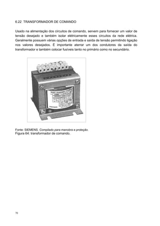 6.22 TRANSFORMADOR DE COMANDO

Usado na alimentação dos circuitos de comando, servem para fornecer um valor de
tensão desejado e também isolar elétricamente esses circuitos da rede elétrica.
Geralmente possuem várias opções de entrada e saída de tensão permitindo ligação
nos valores desejados. É importante aterrar um dos condutores da saída do
transformador e também colocar fusíveis tanto no primário como no secundário.




Fonte: SIEMENS. Compilado para manobra e proteção.
Figura 64: transformador de comando.




70
 