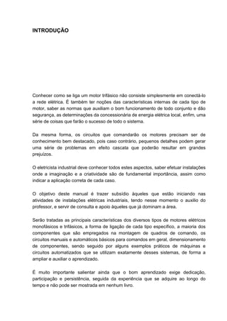 INTRODUÇÃO




Conhecer como se liga um motor trifásico não consiste simplesmente em conectá-lo
a rede elétrica. É também ter noções das características internas de cada tipo de
motor, saber as normas que auxiliam o bom funcionamento de todo conjunto e dão
segurança, as determinações da concessionária de energia elétrica local, enfim, uma
série de coisas que farão o sucesso de todo o sistema.

Da mesma forma, os circuitos que comandarão os motores precisam ser de
conhecimento bem destacado, pois caso contrário, pequenos detalhes podem gerar
uma série de problemas em efeito cascata que poderão resultar em grandes
prejuízos.

O eletricista industrial deve conhecer todos estes aspectos, saber efetuar instalações
onde a imaginação e a criatividade são de fundamental importância, assim como
indicar a aplicação correta de cada caso.

O objetivo deste manual é trazer subsídio àqueles que estão iniciando nas
atividades de instalações elétricas industriais, tendo nesse momento o auxilio do
professor, e servir de consulta e apoio àqueles que já dominam a área.

Serão tratadas as principais características dos diversos tipos de motores elétricos
monofásicos e trifásicos, a forma de ligação de cada tipo específico, a maioria dos
componentes que são empregados na montagem de quadros de comando, os
circuitos manuais e automáticos básicos para comandos em geral, dimensionamento
de componentes, sendo seguido por alguns exemplos práticos de máquinas e
circuitos automatizados que se utilizam exatamente desses sistemas, de forma a
ampliar e auxiliar o aprendizado.

É muito importante salientar ainda que o bom aprendizado exige dedicação,
participação e persistência, seguida da experiência que se adquire ao longo do
tempo e não pode ser mostrada em nenhum livro.


                                                                                     9
 