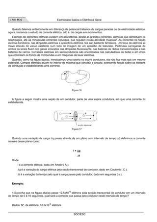 [ 10 / 113 ] Eletricidade Básica e Eletrônica Geral 
Quando falamos anteriormente em diferença de potencial tratamos de cargas paradas ou de eletricidade estática, 
agora, iniciamos o estudo de corrente elétrica, isto é, de cargas em movimentos. 
Exemplo de correntes elétricas existem em abundância, desde as grandes correntes, como as que constituem os 
relâmpagos, até as minúsculas correntes nervosas, que regulam nossa atividade muscular. As correntes na fiação 
elétrica doméstica, nas lâmpadas elétricas e aparelhos elétricos nos são bastante familiares. Um feixe de elétrons se 
move através do vácuo existente num tubo de imagem de um aparelho de televisão. Partículas carregadas de 
ambos os sinais fluem nos gases ionizados das lâmpadas fluorescente, nas baterias de rádios transistorizados e nas 
baterias de carros. Correntes elétricas em semicondutores são encontradas nas calculadoras de bolso e em chips 
que controlam os fornos de microondas e em máquinas de lavar elétricas. 
Quando, como na figura abaixo, introduzimos uma bateria na espira condutora, ela não fica mais sob um mesmo 
potencial. Campos elétricos atuam no interior do material que constitui o circuito, exercendo forças sobre os elétrons 
de condução e estabelecendo uma corrente. 
Figura 16 
A figura a seguir mostra uma seção de um condutor, parte de uma espira condutora, em que uma corrente foi 
SOCIESC 
estabelecida. 
Figura 17 
Quando uma variação de carga Δq passa através de um plano num intervalo de tempo Δt, definimos a corrente 
através desse plano como: 
I = Δq 
Δt 
Onde: 
I é a corrente elétrica, dado em Ampèr ( A ); 
Δq é a variação da carga elétrica pela seção transversal do condutor, dado em Coulomb ( C ); 
Δt é a variação do tempo pelo qual a carga passa pelo condutor, dado em segundos ( s ); 
Exemplo: 
1-Suponha que na figura abaixo passe 12,5x1018 elétrons pela secção transversal do condutor em um intervalo 
de tempo de 0 á 10 segundos, qual será a corrente que passa pelo condutor neste intervalo de tempo? 
Dados: Nº. de elétrons: 12,5x1018 elétrons 
 