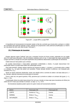[ 100 / 113 ] Eletricidade Básica e Eletrônica Geral 
Figura 201 – Junção NPN e Junção PNP 
A importância do funcionamento do transistor reside no fato de a corrente que circula entre o emissor e o coletor 
ser controlada pelo potencial aplicado à base, podendo ser proporcional a este potencial (amplificação) ou mesmo 
ser nula abaixo de certo valor dele (função interruptor). 
SOCIESC 
21.3 Polarização do transistor 
Existem algumas regras práticas para que o transistor funcione de forma correta, polarizado em sua região 
ativa. Em toda nossa discussão, o tipo de transistor analisado será um npn. A observação das regras apresentadas 
a seguir permitem a solução de uma parte significativa dos problemas relacionados a polarização de transistores. 
Coletor deve ser mais positivo que o emissor. 
As junções base-emissor e base-coletor apresentam similaridades a diodos. A junção base-emissor tem 
polarização direta e a junção base-coletor tem polarização reversa. 
Para cada transistor, existem valores máximos de corrente do coletor, IC, da base, IB, e de tensão entre o coletor 
e o emissor, VCE, os quais não podem ser excedidos. Prestar atenção também à potência a ser dissipada pelo 
transistor (P=IC VCE). 
Sendo as regras anteriores obedecidas, existe uma relação entre a corrente do coletor e da base dada por IC = 
βIB. Atenção, depende fortemente da construção do transistor. 
Como o valor de β em geral é grande (100), aproxime que a corrente no coletor e no emissor são iguais, IE = IC 
(logo, IE = βIB) . 
A polarização direta da junção base-emissor faz com que a tensão na base seja (para transistores de Silício) da 
ordem de 0.6 V maior que a tensão no emissor, ou seja, VE = VB - 0.6 V 
Os transistores bipolares podem operar em quatro modos de funcionamento distintos: 
MODO Polarização E/B Polarização B/C 
CORTE Inversa ou  VBEmin Inversa 
NORMAL Direta e  VBEmin Inversa 
SATURAÇÃO Direta e  VBEmin Direta 
 