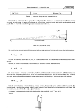 Eletricidade Básica e Eletrônica Geral 
SOCIESC 
[ 101 / 113 ] 
INVERSO Inversa Direta e  VBEminI 
Tabela 1 – Modos de funcionamento dos transistores. 
Por outro lado, estes dispositivos apresentam um ligeiro declive das curvas de saída na zona de funcionamento 
em modo normal (figura. 2), devido à modulação do comprimento efetivo da base, pela região de carga espacial da 
junção B/C, no interior da base. Prolongando as retas até ao eixo dos xx’, 
Figura 202 – Curvas de Saída 
No modo normal, a corrente de coletor é aproximadamente proporcional à corrente de base, através da equação: 
IC = hFE IB [1] 
Em que hFE (também designado por hFEN) é o ganho de corrente em configuração de emissor comum (modo 
normal). 
Quando em corte, o transistor não é atravessado por nenhuma corrente elétrica e assim: 
IC = IB = 0 [2] 
No modo inverso, o transistor funciona de uma forma similar ao modo normal (a estrutura NPN é simétrica, do 
ponto de vista estrutural), mas com um ganho hFEI muito mais reduzido, por não ter sido otimizado para trabalhar 
com esse tipo de polarização. Ainda assim a expressão da corrente de coletor é dada por uma fórmula análoga: 
IC* = hFEI IB [3] 
Nota: O terminal coletor é na realidade o emissor nominal, funcionando como coletor (coletor funcional). Da 
mesma forma, o terminal denominado coletor (coletor nominal) atua neste caso como emissor funcional, dado que 
no modo inverso, as polarizações de E e C são trocadas. 
O transistor muito usado comercialmente, é conhecido pela referência BC547 (Tipo: NPN) 
Pin-out: 
E 
B 
C 
 