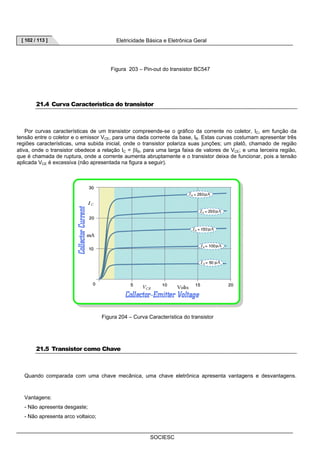 [ 102 / 113 ] Eletricidade Básica e Eletrônica Geral 
Figura 203 – Pin-out do transistor BC547 
21.4 Curva Característica do transistor 
Por curvas características de um transistor compreende-se o gráfico da corrente no coletor, IC, em função da 
tensão entre o coletor e o emissor VCE, para uma dada corrente da base, IB. Estas curvas costumam apresentar três 
regiões características, uma subida inicial, onde o transistor polariza suas junções; um platô, chamado de região 
ativa, onde o transistor obedece a relação IC = βIB, para uma larga faixa de valores de VCE; e uma terceira região, 
que é chamada de ruptura, onde a corrente aumenta abruptamente e o transistor deixa de funcionar, pois a tensão 
aplicada VCE é excessiva (não apresentada na figura a seguir). 
Figura 204 – Curva Característica do transistor 
SOCIESC 
21.5 Transistor como Chave 
Quando comparada com uma chave mecânica, uma chave eletrônica apresenta vantagens e desvantagens. 
Vantagens: 
- Não apresenta desgaste; 
- Não apresenta arco voltaico; 
 