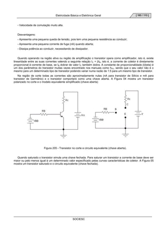 Eletricidade Básica e Eletrônica Geral 
SOCIESC 
[ 103 / 113 ] 
- Velocidade de comutação muito alta. 
Desvantagens: 
- Apresenta uma pequena queda de tensão, pois tem uma pequena resistência ao conduzir; 
- Apresenta uma pequena corrente de fuga (nA) quando aberta; 
- Dissipa potência ao conduzir, necessitando de dissipador. 
Quando operando na região ativa ou região de amplificação o transistor opera como amplificador, isto é, existe 
linearidade entre as suas correntes valendo a seguinte relação IC = βIB, isto é, a corrente de coletor é diretamente 
proporcional à corrente de base, se IB dobrar de valor IC também dobra. A constante de proporcionalidade β(beta) é 
um dos parâmetros do transistor muitas vezes encontrado nos manuais como hFE, sendo que o seu valor não é o 
mesmo para um determinado tipo de transistor podendo variar numa razão de 1:5 para um mesmo tipo de transistor. 
Na região de corte todas as correntes são aproximadamente nulas (nA para transistor de Silício e mA para 
transistor de Germânio) e o transistor comportará como uma chave aberta. A Figura 04 mostra um transistor 
polarizado no corte e o modelo equivalente simplificado (chave aberta) 
Figura 205 - Transistor no corte e circuito equivalente (chave aberta). 
Quando saturado o transistor simula uma chave fechada. Para saturar um transistor a corrente de base deve ser 
maior ou pelo menos igual à um determinado valor especificado pelas curvas características de coletor. A Figura 05 
mostra um transistor saturado e o circuito equivalente (chave fechada). 
 