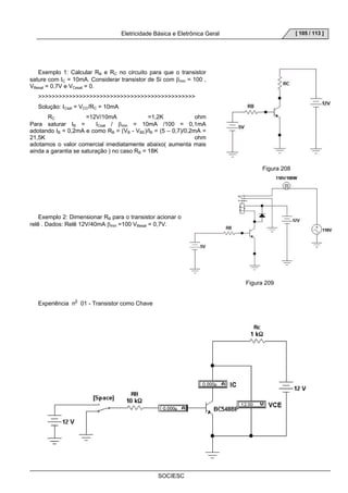 Eletricidade Básica e Eletrônica Geral 
SOCIESC 
[ 105 / 113 ] 
Exemplo 1: Calcular RB e RC no circuito para que o transistor 
sature com IC = 10mA. Considerar transistor de Si com βmin = 100 , 
VBesat = 0,7V e VCesat = 0. 
 
Solução: ICsat = VCC/RC = 10mA 
RC =12V/10mA =1,2K ohm 
Para saturar IB = ICsat / βmin = 10mA /100 = 0,1mA 
adotando IB = 0,2mA e como RB = (VB - VBE)/IB = (5 – 0,7)/0,2mA = 
21,5K ohm 
adotamos o valor comercial imediatamente abaixo( aumenta mais 
ainda a garantia se saturação ) no caso RB = 18K 
Figura 208 
Exemplo 2: Dimensionar RB para o transistor acionar o 
relê . Dados: Relê 12V/40mA βmin =100 VBesat = 0,7V. 
Figura 209 
Experiência n0 01 - Transistor como Chave 
 