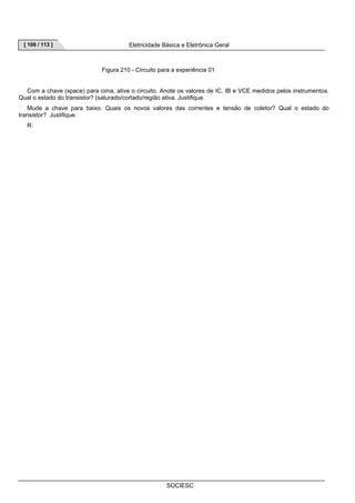 [ 106 / 113 ] Eletricidade Básica e Eletrônica Geral 
Figura 210 - Circuito para a experiência 01 
Com a chave (space) para cima, ative o circuito. Anote os valores de IC, IB e VCE medidos pelos instrumentos. 
Qual o estado do transistor? (saturado/cortado/região ativa. Justifique. 
Mude a chave para baixo. Quais os novos valores das correntes e tensão de coletor? Qual o estado do 
SOCIESC 
transistor? Justifique. 
R: 
 