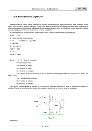 Eletricidade Básica e Eletrônica Geral 
SOCIESC 
[ 107 / 113 ] 
21.6 Transistor como Amplificador 
Existem diversas formas de se polarizar um circuito com transistores. Uma das formas mais eficientes é com 
divisor de polarização resistivo na base. Este tipo de polarização elimina problemas causados pelas diferenças de 
beta dos transistores. Isto tipo de polarização é chamada de classe A, pois amplifica todo o sinal alternado injetado 
em sua entrada, porém tem um consumo de corrente constante. 
É interessante que, ao polarizamos um transistor, desta forma utilizemos certas considerações: 
Vce = 1 / 2Vcc. 
Ic = Valor definido pelo projetista. 
Ic = Ie para Hfe = ou  que 100. 
G = Rc / Re. 
Ir = Irb1 = Ibx10. 
Irb2 = Ir – Irb1. 
Ib = Ic / β. 
Vre = 1 / 10xVcc. 
Onde: Hfe = β. = beta do transistor. 
G = ganho do circuito. 
Ic = corrente de coletor. 
Ib = corrente de base. 
Ie = corrente de emissor. 
Ir = corrente do divisor resistivo de tensão da base (é formada por Irb1 que será igual a Ir e Irb2 que 
será = Ir – Ib). 
Vce = tensão de alimentação. 
Rc = resistor de coletor. 
Re = resistor de emissor. 
OBS: Estas considerações se aplicam há circuitos com divisores resistivos na base, e servem para facilitar os 
cálculos. Visam, de uma forma fácil, polarizar transistores sem entrar na zona de corte ou saturação. 
Figura 211 
Formulário: 
 