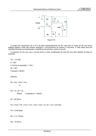 Eletricidade Básica e Eletrônica Geral 
SOCIESC 
[ 109 / 113 ] 
Figura 212 
A função dos capacitores Cb e Cs é de fazer desacoplamento de DC, para que os níveis de DC dos outros 
estágios ligados a este não venham prejudicar o funcionamento do mesmo e vice-versa. O valor deles deve ser 
calculado levando em consideração a impedância de entrada e saída do circuito. 
O capacitor Ce faz com que o circuito tenha a maior amplificação do sinal AC que será injetado na base do 
transistor. 
Vcc = 12 volts. 
β = 200. 
F mínima de operação = 1 Khz. 
RL = 4K7. 
Transistor = BC337. 
Cálculos: 
Rc = Vcc - (Vce + Vre) 
Ic 
Rc = 12 - (6 +1,2) 
100mA Æ adotado Ic = 100mA. 
Rc = 48 Ohms. 
Prc = (Vrc) 2 / Rc Æ Vrc = Vcc - (Vce + Vre) = 12 - (6 + 1,2) = 4,8 Volts. 
Prc = 0,48 Watts. 
Re = 1,2 / 100mA 
Re = 12 Ohms. 
 