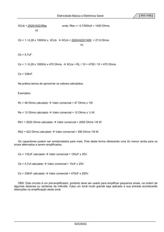 Eletricidade Básica e Eletrônica Geral 
SOCIESC 
[ 111 / 113 ] 
XCcb = 2020//422//Rbe onde: Rbe =~ 0,7/500uA = 1400 Ohms. 
10 
Cb = 1 / 6,28 x 1000Hz x XCcb Æ XCcb = 2020//422//1400 = 27,9 Ohms. 
10 
Cb = 5,7uF. 
Cs = 1 / 6,28 x 1000Hz x 470 Ohms Æ XCcs = RL / 10 = 4700 / 10 = 470 Ohms. 
Cs = 338nF. 
Na prática temos de aproximar os valores calculados: 
Exemplos: 
Rc = 48 Ohms calculado Æ Valor comercial = 47 Ohms x 1W. 
Re = 12 Ohms calculado Æ Valor comercial = 12 Ohms x ½ W. 
Rb1 = 2020 Ohms calculado Æ Valor comercial = 2000 Ohms 1/8 W. 
Rb2 = 422 Ohms calculado Æ Valor comercial = 390 Ohms 1/8 W. 
Os capacitores podem ser arredondados para mais. Pois desta forma oferecerão uma Xc menor ainda para os 
sinais alternados a serem amplificados. 
Ce = 132uF calculado Æ Valor comercial = 150uF x 25V. 
Cb = 5,7uf calculado Æ Valor comercial = 10uF x 25V. 
Cs = 338nF calculado Æ Valor comercial = 470nF x 250V. 
OBS: Este circuito é um pré-amplificador, portanto deve ser usado para amplificar pequenos sinais, na ordem de 
algumas dezenas ou centenas de milivolts. Caso um sinal muito grande seja aplicado a sua entrada acontecerão 
distorções na amplificação deste sinal. 
 