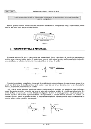 [ 12 / 113 ] Eletricidade Básica e Eletrônica Geral 
A seta da corrente é desenhada no sentido em que se moveriam os portadores positivos, mesmo que os portadores 
reais não sejam positivos. 
Apenas quando estamos interessados no mecanismo detalhado do transporte de carga, necessitamos prestar 
SOCIESC 
atenção aos sinais reais dos portadores de carga. 
Figura 19 
3 TENSÃO CONTINUA E ALTERNADA 
A corrente contínua (dc ou cc) é a corrente que passa através de um condutor ou de um circuito somente num 
sentido, como mostra o gráfico abaixo. A razão dessa corrente unidirecional se deve ao fato das fontes de tensão, 
como as pilhas e as baterias, manterem a mesma polaridade da tensão de saída. 
Figura 20 
A tensão fornecida por essas fontes é chamada de tensão de corrente contínua ou simplesmente de tensão dc ou 
tensão cc. Uma fonte de tensão contínua pode variar o valor da sua tensão de saída, mas se a polaridade for 
mantida, a corrente fluirá somente num sentido. 
Uma fonte de tensão alternada (tensão ca) inverte ou alterna periodicamente a sua polaridade, como na figura a 
seguir. Conseqüentemente, o sentido da corrente alternada resultante também é invertido periodicamente. Em 
termos do fluxo convencional, a corrente flui do terminal positivo da fonte de tensão, percorre o circuito e volta para o 
terminal negativo, mas quando o gerador alterna a sua polaridade, a corrente tem de inverter o seu sentido. Um 
exemplo comum é a linha de tensão ca usada na maioria das residências. Nesses sistemas sentidos da tensão e da 
corrente sofrem muitas inversões por segundo. 
Figura 21 
 