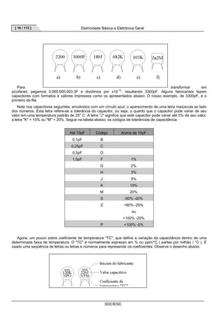[ 16 / 113 ] Eletricidade Básica e Eletrônica Geral 
Para transformar em 
picofarad, pegamos 0,000.000.003.3F e dividimos por x10-12, resultando 3300pF. Alguns fabricantes fazem 
capacitores com formatos e valores impressos como os apresentados abaixo. O nosso exemplo, de 3300pF, é o 
primeiro da fila. 
Note nos capacitores seguintes, envolvidos com um círculo azul, o aparecimento de uma letra maiúscula ao lado 
dos números. Esta letra refere-se a tolerância do capacitor, ou seja, o quanto que o capacitor pode variar de seu 
valor em uma temperatura padrão de 25° C. A letra J significa que este capacitor pode variar até 5% de seu valor, 
a letra K = 10% ou M = 20%. Segue na tabela abaixo, os códigos de tolerâncias de capacitância. 
Até 10pF Código Acima de 10pF 
0,1pF B 
0,25pF C 
0,5pF D 
1,0pF F 1% 
G 2% 
H 3% 
J 5% 
K 10% 
M 20% 
S -50% -20% 
Z +80% -20% 
SOCIESC 
ou 
+100% -20% 
P +100% -0% 
Agora, um pouco sobre coeficiente de temperatura TC, que define a variação da capacitância dentro de uma 
determinada faixa de temperatura. O TC é normalmente expresso em % ou ppm/°C ( partes por milhão / °C ). É 
usado uma seqüência de letras ou letras e números para representar os coeficientes. Observe o desenho abaixo. 
 