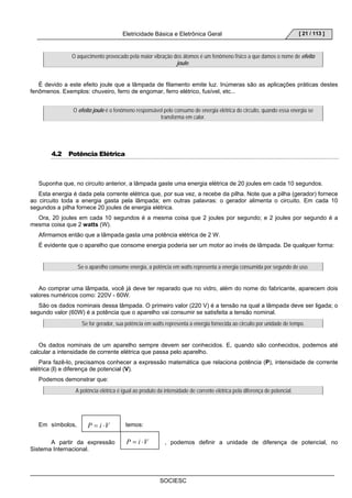 Eletricidade Básica e Eletrônica Geral 
O aquecimento provocado pela maior vibração dos átomos é um fenômeno físico a que damos o nome de efeito 
SOCIESC 
[ 21 / 113 ] 
P = i ⋅V 
joule. 
É devido a este efeito joule que a lâmpada de filamento emite luz. Inúmeras são as aplicações práticas destes 
fenômenos. Exemplos: chuveiro, ferro de engomar, ferro elétrico, fusível, etc... 
O efeito joule é o fenômeno responsável pelo consumo de energia elétrica do circuito, quando essa energia se 
transforma em calor. 
4.2 Potência Elétrica 
Suponha que, no circuito anterior, a lâmpada gaste uma energia elétrica de 20 joules em cada 10 segundos. 
Esta energia é dada pela corrente elétrica que, por sua vez, a recebe da pilha. Note que a pilha (gerador) fornece 
ao circuito toda a energia gasta pela lâmpada; em outras palavras: o gerador alimenta o circuito. Em cada 10 
segundos a pilha fornece 20 joules de energia elétrica. 
Ora, 20 joules em cada 10 segundos é a mesma coisa que 2 joules por segundo; e 2 joules por segundo é a 
mesma coisa que 2 watts (W). 
Afirmamos então que a lâmpada gasta uma potência elétrica de 2 W. 
É evidente que o aparelho que consome energia poderia ser um motor ao invés de lâmpada. De qualquer forma: 
Se o aparelho consome energia, a potência em watts representa a energia consumida por segundo de uso. 
Ao comprar uma lâmpada, você já deve ter reparado que no vidro, além do nome do fabricante, aparecem dois 
valores numéricos como: 220V - 60W. 
São os dados nominais dessa lâmpada. O primeiro valor (220 V) é a tensão na qual a lâmpada deve ser ligada; o 
segundo valor (60W) é a potência que o aparelho vai consumir se satisfeita a tensão nominal. 
Se for gerador, sua potência em watts representa a energia fornecida ao circuito por unidade de tempo. 
Os dados nominais de um aparelho sempre devem ser conhecidos. E, quando são conhecidos, podemos até 
calcular a intensidade de corrente elétrica que passa pelo aparelho. 
Para fazê-lo, precisamos conhecer a expressão matemática que relaciona potência (P), intensidade de corrente 
elétrica (I) e diferença de potencial (V). 
Podemos demonstrar que: 
A potência elétrica é igual ao produto da intensidade de corrente elétrica pela diferença de potencial. 
P = i ⋅V 
Em símbolos, temos: 
A partir da expressão , podemos definir a unidade de diferença de potencial, no 
Sistema Internacional. 
 