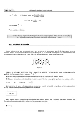 [ 22 / 113 ] Eletricidade Básica e Eletrônica Geral 
SOCIESC 
W = 
Em símbolos: V 
A 
Podemos dizer então que: 
1 volt é a diferença de potencial entre dois pontos de um circuito e que a potência elétrica dissipada (ou fornecida) é 
de 1 watt quando nesta parte do circuito passa uma corrente de intensidade de 1 ampère. 
4.3 Consumo de energia 
Vimos anteriormente que um condutor sofre um acréscimo de temperatura quando é atravessado por uma 
corrente elétrica. Esse fenômeno é chamado de efeito joule. O aquecimento ocorre porque os elétrons se chocam 
contra os átomos do material de que é feito o fio, que por isso aumentam sua energia de vibração. 
Figura 22 
Se entre os pontos A e B do circuito existe a diferença de potencial V e pelo condutor passa a corrente i, então a 
potência elétrica posta em jogo é dada por P = i ⋅V . 
Mas, toda energia elétrica dissipada neste trecho do circuito se transforma em energia térmica. 
Então, para se calcular a potência elétrica transformada em térmica, basta aplicar qualquer uma das expressões: 
P = i ⋅V ou P = R⋅i 2 ou 
P V 
2 
R 
= 
Lembramo-nos de que a potência dissipada representa a energia consumida por unidade de tempo, concluímos 
que no intervalo de tempo t a energia total consumida será: 
E = P⋅Δt 
Essa energia elétrica consumida é transformada em energia térmica que é recebida pelo meio ambiente sob 
forma de calor e às vezes também de luz (nas lâmpadas, por exemplo). 
Exemplo: 
 