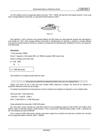 Eletricidade Básica e Eletrônica Geral 
SOCIESC 
[ 23 / 113 ] 
Um ferro elétrico como os seguintes dados nominais: 110V – 500W. Se este ferro ficar ligado durante 1 hora, qual 
será a energia elétrica consumida, ou qual será transformada em calor? 
Figura 23 
Isso significa: o ferro consome uma energia elétrica de 500 joules em cada segundo quando ele está ligado a 
uma tensão de 110V. Essa energia elétrica consumida é transformada em térmica e, portanto a energia elétrica 
consumida é transformada em térmica e, portanto a energia térmica liberada pela “resistência” do ferro, por segundo, 
é de 500 joules. 
Resolução: 
1 hora equivale a 3600s 
Se em 1 segundo o ferro gasta 500J, em 3600s vai gastar 3600 vezes mais. 
Assim a energia consumida vale: 
E = 500 . 3600 
P t 
E = 1800 000 joules 
Que também é a energia transformada em calor. 
Você já deve ter ouvido falar em quilowatt-hora (kWh). O que vem a ser o quilowatt-hora? 
Pegue uma conta de luz e note que esta unidade (kWh) refere-se á energia. Na conta de luz aparece no 
quadrinho referente a consumo de energia. 
A unidade do quilowatt-hora não pertence a nenhum sistema de unidades em especial: é uma unidade mista. 
kWh quer dizer 1 000 watts-hora. 
1 000 Wh = 1 000 W . 3 600 s 
kWh = 3 600 000 W.s = 3 600 000 joules. 
Cada quilowatt-hora equivale a 3 600 000 joules. 
Em certo mês o preço cobrado por cada kWh usado em uma residência anda por volta de R$ 1,20. Então o ferro 
elétrico, dado no exemplo anterior, usado durante 1 hora, consumindo 1 800 000 joules, gasta ½ kWh e portanto vai 
dar uma despesa de apenas R$0,60! 
Com o preço do kWh dado acima, calcule, qual seria o gasto de um banho de meia hora, tomado num chuveiro 
com os seguintes dados nominais: 220V – 2000W. 
 