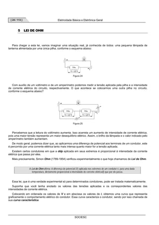 [ 24 / 113 ] Eletricidade Básica e Eletrônica Geral 
SOCIESC 
5 LEI DE OHM 
Para chegar a esta lei, vamos imaginar uma situação real, já conhecida de todos: uma pequena lâmpada de 
lanterna alimentada por uma única pilha, conforme o esquema abaixo: 
Figura 24 
Com auxílio de um voltímetro e de um amperímetro podemos medir a tensão aplicada pela pilha e a intensidade 
de corrente elétrica do circuito, respectivamente. O que acontece se colocarmos uma outra pilha no circuito, 
conforme o esquema abaixo? 
Figura 25 
Percebemos que a leitura do voltímetro aumenta. Isso acarreta um aumento de intensidade de corrente elétrica, 
pois uma maior tensão representa um maior desequilíbrio elétrico. Assim, o brilho da lâmpada e o valor indicado pelo 
amperímetro também aumentam. 
De modo geral, podemos dizer que, ao aplicarmos uma diferença de potencial aos terminais de um condutor, este 
é percorrido por uma corrente elétrica tanto mais intensa quanto maior for a tensão aplicada. 
Existem certos condutores em que a ddp aplicada em seus extremos é proporcional à intensidade da corrente 
elétrica que passa por eles. 
Mais precisamente, Simon Ohm (1789-1854) verificou experimentalmente o que hoje chamamos de Lei de Ohm. 
A Lei de Ohm afirma: A diferença de potencial (V) aplicada nos extremos de um condutor é, para uma dada 
temperatura, diretamente proporcional à intensidade de corrente elétrica(I) que por ele passa. 
Essa lei, que é uma verdade experimental só para determinados condutores, pode ser tratada matematicamente. 
Suponha que você tenha anotado os valores das tensões aplicadas e os correspondentes valores das 
intensidades de corrente elétrica. 
Colocando em ordenada os valores de V e em abscissa os valores de i, obtemos uma curva que representa 
graficamente o comportamento elétrico do condutor. Essa curva caracteriza o condutor, sendo por isso chamada de 
sua curva característica. 
 
