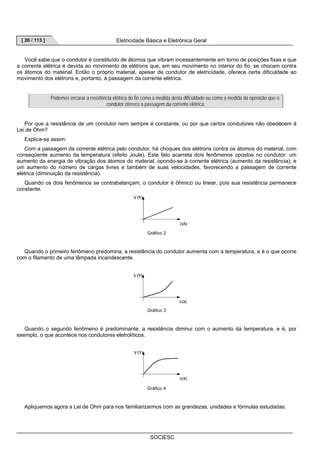 [ 26 / 113 ] Eletricidade Básica e Eletrônica Geral 
Você sabe que o condutor é constituído de átomos que vibram incessantemente em torno de posições fixas e que 
a corrente elétrica é devida ao movimento de elétrons que, em seu movimento no interior do fio, se chocam contra 
os átomos do material. Então o próprio material, apesar de condutor de eletricidade, oferece certa dificuldade ao 
movimento dos elétrons e, portanto, à passagem da corrente elétrica. 
Podemos encarar a resistência elétrica do fio como a medida desta dificuldade ou como a medida da oposição que o 
condutor oferece à passagem da corrente elétrica. 
Por que a resistência de um condutor nem sempre é constante, ou por que certos condutores não obedecem á 
SOCIESC 
Lei de Ohm? 
Explica-se assim: 
Com a passagem da corrente elétrica pelo condutor, há choques dos elétrons contra os átomos do material, com 
conseqüente aumento da temperatura (efeito Joule). Este fato acarreta dois fenômenos opostos no condutor: um 
aumento da energia de vibração dos átomos do material, opondo-se à corrente elétrica (aumento da resistência); e 
um aumento do número de cargas livres e também de suas velocidades, favorecendo a passagem de corrente 
elétrica (diminuição da resistência). 
Quando os dois fenômenos se contrabalançam, o condutor é ôhmico ou linear, pois sua resistência permanece 
constante. 
Gráfico 2 
Quando o primeiro fenômeno predomina, a resistência do condutor aumenta com a temperatura, e é o que ocorre 
com o filamento de uma lâmpada incandescente. 
Gráfico 3 
Quando o segundo fenômeno é predominante, a resistência diminui com o aumento da temperatura, e é, por 
exemplo, o que acontece nos condutores eletrolíticos. 
Gráfico 4 
Apliquemos agora a Lei de Ohm para nos familiarizarmos com as grandezas, unidades e fórmulas estudadas. 
 