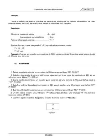Eletricidade Básica e Eletrônica Geral 
SOCIESC 
[ 27 / 113 ] 
Exemplo: 
Calcule a diferença de potencial que deve ser aplicada nos terminais de um condutor de resistência de 100Ω, 
para que ele seja percorrido por uma corrente elétrica de intensidade de 0,5 ampère. 
Resolução: 
São dados: resistência elétrica______________ R = 100Ω 
Intensidade de corrente elétrica____ i = 0,5A 
Pede-se: diferença de potencial________________ V = ? 
A Lei de Ohm nos fornece a expressão V = R.i que, aplicada ao problema, resulta: 
V = 100 . 0,5 
V = 50 volts 
Resposta: Para que um condutor com resistência de 100Ω seja percorrido por 0,5A, deve aplicar-se uma tensão 
de 50V nos seus extremos. 
5.2 Exercícios 
1- Calcule a queda de potencial em um resistor de 22Ω ao ser percorrido por 10A. (R=220V) 
2- Calcule a intensidade de corrente elétrica que passa por um fio de cobre de resistência de 20Ω ao ser 
submetido a uma ddp de 5V. (i=250mA) 
3- Qual a resistência elétrica de um condutor que é percorrido por uma corrente de 1/2A quando fica sujeita a 
110V? (R=220Ω) 
4- Calcule a potência dissipada por um resistor de 50Ω quando sujeito a uma diferença de potencial de 200V. 
(P=800W) 
5- Qual é a potência elétrica consumida por um resistor de 100Ω a ser percorrido por 1/2A? (P=25W) 
6- Um ferro elétrico consome uma potência de 500 watts quando submetido a uma tensão de 100 volts. Calcule a 
resistência elétrica. (R=20Ω) 
7- Determine a potência elétrica dissipada no condutor do circuito abaixo: (P=180watts) 
Figura 27 
 