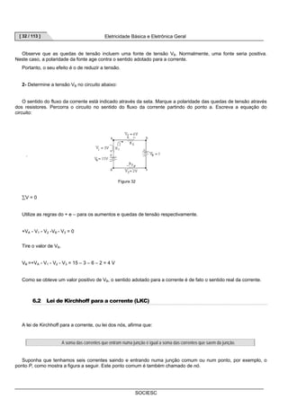 [ 32 / 113 ] Eletricidade Básica e Eletrônica Geral 
Observe que as quedas de tensão incluem uma fonte de tensão VB. Normalmente, uma fonte seria positiva. 
Neste caso, a polaridade da fonte age contra o sentido adotado para a corrente. 
Figura 32 
SOCIESC 
Portanto, o seu efeito é o de reduzir a tensão. 
2- Determine a tensão VB no circuito abaixo: 
O sentido do fluxo da corrente está indicado através da seta. Marque a polaridade das quedas de tensão através 
dos resistores. Percorra o circuito no sentido do fluxo da corrente partindo do ponto a. Escreva a equação do 
circuito: 
. 
ΣV = 0 
Utilize as regras do + e – para os aumentos e quedas de tensão respectivamente. 
+VA - V1 - V2 -VB - V3 = 0 
Tire o valor de VB. 
VB =+VA - V1 - V2 - V3 = 15 – 3 – 6 – 2 = 4 V 
Como se obteve um valor positivo de VB, o sentido adotado para a corrente é de fato o sentido real da corrente. 
6.2 Lei de Kirchhoff para a corrente (LKC) 
A lei de Kirchhoff para a corrente, ou lei dos nós, afirma que: 
A soma das correntes que entram numa junção é igual a soma das correntes que saem da junção. 
Suponha que tenhamos seis correntes saindo e entrando numa junção comum ou num ponto, por exemplo, o 
ponto P, como mostra a figura a seguir. Este ponto comum é também chamado de nó. 
 