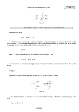 Eletricidade Básica e Eletrônica Geral 
SOCIESC 
[ 33 / 113 ] 
Figura 33 
A soma de todas as correntes que entram = A soma de todas as correntes que saem 
Substituindo por letras: 
I1 + I3 + I4 + I6 = I2 + I5 
Se considerarmos as correntes que entram numa junção como positivas (+) e as que saem da mesma junção 
como negativas (-) , então esta lei afirma também que a soma algébrica de todas as correntes que se encontram 
numa junção comum é zero. Utilizando O símbolo de somatório, Σ, temos: 
Σ I = 0 
Onde Σ I, a soma algébrica de todas as correntes num ponto comum é zero. 
I1 - I2 + I3 + I4 - I5+ I6 = 0 
Se transpusermos os termos negativos para o lado direito do sinal de igual, teremos a mesma forma da equação 
original. 
Exemplo: 
1- Escreva a equação para a corrente I1 na parte (a) e na parte (b) da figura abaixo: 
Figura 34 
A soma algébrica de todas as correntes em um nó é zero. As correntes que entram são +; as correntes que saem 
são -. 
(a) + I1 – I2 – I3 = 0 
 