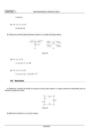 [ 34 / 113 ] Eletricidade Básica e Eletrônica Geral 
SOCIESC 
I1 = I2 + I3 
(b) +I1 – I2 – I3 – I4 = 0 
I1 = I2 + I3 + I4 
2- Calcule as correntes desconhecidas na parte a e na parte b da figura abaixo. 
Figura 35 
(a) + I1 – I2 – I3 = 0 
I1 = I2 + I3 = 7 – 3 – 4A 
(b) +I1 – I2 – I3 – I4 = 0 
I1 = I2 + I3 + I4 = –2 –3 +4 = –1A 
6.3 Exercícios 
1- Determine o sentido da tensão ao longo do circuito abcd, abaixo, e a seguir escreva as expressões para as 
tensões ao longo do circuito. 
Figura 36 
2- Determine a tensão VA no circuito a seguir: 
 