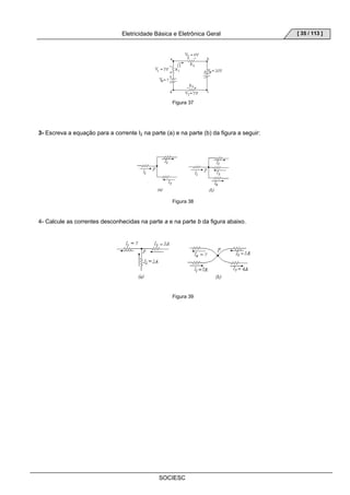 Eletricidade Básica e Eletrônica Geral 
SOCIESC 
[ 35 / 113 ] 
Figura 37 
3- Escreva a equação para a corrente I2 na parte (a) e na parte (b) da figura a seguir: 
Figura 38 
4- Calcule as correntes desconhecidas na parte a e na parte b da figura abaixo. 
Figura 39 
 