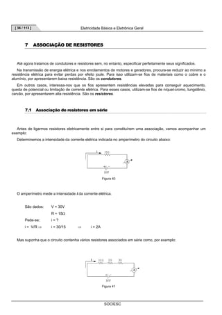 [ 36 / 113 ] Eletricidade Básica e Eletrônica Geral 
SOCIESC 
7 ASSOCIAÇÃO DE RESISTORES 
Até agora tratamos de condutores e resistores sem, no entanto, especificar perfeitamente seus significados. 
Na transmissão de energia elétrica e nos enrolamentos de motores e geradores, procura-se reduzir ao mínimo a 
resistência elétrica para evitar perdas por efeito joule. Para isso utilizam-se fios de materiais como o cobre e o 
alumínio, por apresentarem baixa resistência. São os condutores. 
Em outros casos, interessa-nos que os fios apresentem resistências elevadas para conseguir aquecimento, 
queda de potencial ou limitação de corrente elétrica. Para esses casos, utilizam-se fios de níquel-cromo, tungstênio, 
carvão, por apresentarem alta resistência. São os resistores. 
7.1 Associação de resistores em série 
Antes de ligarmos resistores eletricamente entre si para constituírem uma associação, vamos acompanhar um 
exemplo: 
Determinemos a intensidade da corrente elétrica indicada no amperímetro do circuito abaixo: 
Figura 40 
O amperímetro mede a intensidade i da corrente elétrica. 
São dados: V = 30V 
R = 15Ω 
Pede-se: i = ? 
i = V/R ⇒ i = 30/15 ⇒ i = 2A 
Mas suponha que o circuito contenha vários resistores associados em série como, por exemplo: 
Figura 41 
 