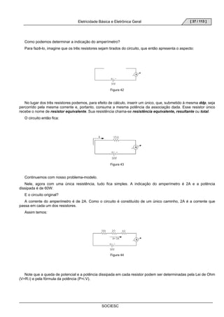 Eletricidade Básica e Eletrônica Geral 
SOCIESC 
[ 37 / 113 ] 
Como podemos determinar a indicação do amperímetro? 
Para fazê-lo, imagine que os três resistores sejam tirados do circuito, que então apresenta o aspecto: 
Figura 42 
No lugar dos três resistores podemos, para efeito de cálculo, inserir um único, que, submetido à mesma ddp, seja 
percorrido pela mesma corrente e, portanto, consuma a mesma potência da associação dada. Esse resistor único 
recebe o nome de resistor equivalente. Sua resistência chama-se resistência equivalente, resultante ou total. 
O circuito então fica: 
Figura 43 
Continuemos com nosso problema-modelo. 
Nele, agora com uma única resistência, tudo fica simples. A indicação do amperímetro é 2A e a potência 
dissipada é de 60W. 
E o circuito original? 
A corrente do amperímetro é de 2A. Como o circuito é constituído de um único caminho, 2A é a corrente que 
passa em cada um dos resistores. 
Assim temos: 
Figura 44 
Note que a queda de potencial e a potência dissipada em cada resistor podem ser determinadas pela Lei de Ohm 
(V=R.i) e pela fórmula da potência (P=i.V). 
 