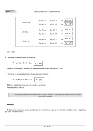 [ 38 / 113 ] Eletricidade Básica e Eletrônica Geral 
SOCIESC 
Veja então: 
• Somando todas as quedas de potencial: 
V1 + V2 + V3 = 20 + 4 + 6 ⇒ 
Obtemos exatamente a elevação do potencial proporcionada pelo gerador (30V). 
• Somando-se todas as potências dissipadas nos resistores: 
P1 + P2 + P3 = 40 + 8 +12 ⇒ 
Obtemos a potência dissipada pelo resistor equivalente. 
Podemos então concluir: 
A resistência equivalente de uma associação em série de resistores é igual à soma das resistências de cada um dos 
resistores da associação. 
Exemplo: 
1- Determine, no circuito abaixo, a indicação do amperímetro, a queda de potencial em cada resistor e a potência 
que cada um deles dissipa. 
Vt = 30V 
Pt = 60W 
 