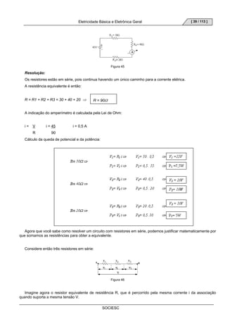 Eletricidade Básica e Eletrônica Geral 
SOCIESC 
[ 39 / 113 ] 
Figura 45 
Resolução: 
Os resistores estão em série, pois continua havendo um único caminho para a corrente elétrica. 
A resistência equivalente é então: 
R = R1 + R2 + R3 = 30 + 40 + 20 ⇒ 
A indicação do amperímetro é calculada pela Lei de Ohm: 
i = V i = 45 i = 0,5 A 
R 90 
Cálculo da queda de potencial e da potência: 
Agora que você sabe como resolver um circuito com resistores em série, podemos justificar matematicamente por 
que somamos as resistências para obter a equivalente. 
Considere então três resistores em série: 
Figura 46 
Imagine agora o resistor equivalente de resistência R, que é percorrido pela mesma corrente i da associação 
quando suporta a mesma tensão V. 
R = 90Ω 
 