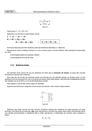 [ 40 / 113 ] Eletricidade Básica e Eletrônica Geral 
Figura 47 
R = R1 + R2 + R3 
SOCIESC 
Temos que V = V1 + V2 + V3 
Aplicando a Lei de Ohm a cada resistor, temos: 
V = V1 + V2 + V3 
R.i = R1.i + R2.i + R3.i 
R.i = (R1 + R2 + R3).i ⇒ 
A fórmula deduzida para três resistores pode ser facilmente estendida a n resistores. 
Resistores em série constituem sempre um único caminho para a corrente elétrica. São exemplos de associação 
em série. 
a) iluminação pública em grandes cidades; 
b) iluminação de árvores de natal. 
7.1.1 DIVISOR DE TENSÃO 
Um exemplo muito comum do uso de resistores em série são os divisores de tensão, os quais são circuitos 
formados por apenas dois resistores. 
Para este tipo de circuito em particular existe uma fórmula que nos permite calcular as tensões sobre os dois 
resistores sem se preocuparmos com a corrente que passa sobre cada resistor. Esta fórmula é estabelecida através 
das relações da Lei de Ohm e a Lei de Kirchhoff para a tensão. 
Para explicar o que foi dito vamos seguir um exemplo. 
Suponha que tenhamos o seguinte circuito divisor de corrente, como mostra a figura abaixo: 
Figura 48 
Sabemos que neste circuito há uma corrente circulando através dos resistores os quais possuem em seus 
terminais uma diferença de potencial, ddp, para calcularmos a corrente que passa sobre estes componentes temos 
que calcular primeiramente a resistência total e então calcularmos a intensidade da corrente como mostrado a 
seguir: 
1 2 R = R + R 
 
