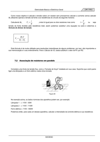 Eletricidade Básica e Eletrônica Geral 
V = i 1 , onde i é igual para os dois resistores mas como 
SOCIESC 
[ 41 / 113 ] 
Como nosso objetivo é calcular a tensão sobre um resistor sem precisarmos calcular a corrente vamos calcular 
V1 utilizando apenas a tensão da fonte e as resistências do circuito da seguinte maneira: 
Calculando V1 , 
R 
i = V , ou seja 
R 
tensão da fonte dividida pela resistência total, assim podemos substituir uma equação na outra e obtermos a 
fórmula do divisor de tensão. 
V R V 
1. 
R + 
R 
1 2 
1 
= 
Esta fórmula é de muita utilidade para resoluções instantâneas de alguns problemas, por isso, são importantes a 
sua memorização e o seu entendimento. Para o cálculo de V2, basta substituir o valor de R1 por R2. 
7.2 Associação de resistores em paralelo 
Considere uma fonte de tensão fixa, como a tomada de força instalada em sua casa. Suponha que você queira 
ligar uma lâmpada e um ferro elétrico nesta única tomada. 
Figura 49 
No exemplo acima, os dados nominais dos aparelhos podem ser, por exemplo: 
Lâmpada 1 ⇒ 110V - 55W 
Lâmpada 2 ⇒ 110V - 110W 
Ferro elétrico⇒ 110V - 550W 
Podemos então, para cada um desses aparelhos, calcular a intensidade da corrente elétrica e sua resistência: 
 
