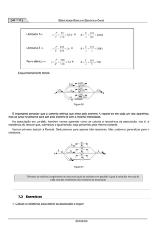 [ 42 / 113 ] Eletricidade Básica e Eletrônica Geral 
= = 55 = e R = V 
= = 220 
Ω 110 
R V 
= = 110 = e = = =110Ω 
= = 550 = e R = V 
= = 22Ω 
SOCIESC 
i P 0,5 
Lâmpada 1⇒ A 
V 
110 
110 
0,5 
i 
i P 1 
Lâmpada 2 ⇒ A 
V 
110 
1 
i 
i P 5 
Ferro elétrico ⇒ A 
V 
110 
110 
5 
i 
Esquematicamente temos: 
Figura 50 
É importante perceber que a corrente elétrica que entra pelo extremo A reparte-se em cada um dos aparelhos, 
mas se junta novamente para sair pelo extremo B com a mesma intensidade. 
Na associação em paralelo, também vamos aprender como se calcula a resistência da associação, isto é, a 
resistência do resistor que, submetido a igual tensão, seja percorrido pela mesma corrente. 
Vamos primeiro deduzir a fórmula. Deduziremos para apenas três resistores. Mas podemos generalizar para n 
resistores. 
Figura 51 
O inverso da resistência equivalente de uma associação de resistores em paralelo é igual à soma dos inversos de 
cada uma das resistências dos resistores da associação. 
7.3 Exercícios 
1- Calcule a resistência equivalente da associação a seguir: 
 