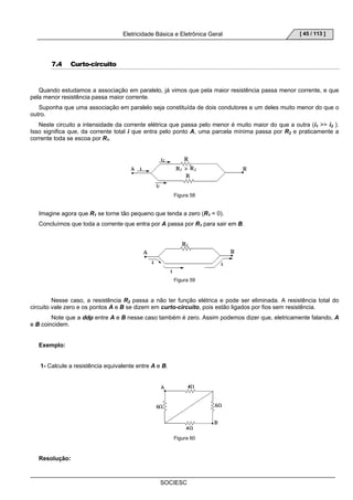 Eletricidade Básica e Eletrônica Geral 
SOCIESC 
[ 45 / 113 ] 
7.4 Curto-circuito 
Quando estudamos a associação em paralelo, já vimos que pela maior resistência passa menor corrente, e que 
pela menor resistência passa maior corrente. 
Suponha que uma associação em paralelo seja constituída de dois condutores e um deles muito menor do que o 
outro. 
Neste circuito a intensidade da corrente elétrica que passa pelo menor é muito maior do que a outra (i1  i2 ). 
Isso significa que, da corrente total i que entra pelo ponto A, uma parcela mínima passa por R2 e praticamente a 
corrente toda se escoa por R1. 
Figura 58 
Imagine agora que R1 se torne tão pequeno que tenda a zero (R1 = 0). 
Concluímos que toda a corrente que entra por A passa por R1 para sair em B. 
Figura 59 
Nesse caso, a resistência R2 passa a não ter função elétrica e pode ser eliminada. A resistência total do 
circuito vale zero e os pontos A e B se dizem em curto-circuito, pois estão ligados por fios sem resistência. 
Note que a ddp entre A e B nesse caso também é zero. Assim podemos dizer que, eletricamente falando, A 
e B coincidem. 
Exemplo: 
1- Calcule a resistência equivalente entre A e B. 
Figura 60 
Resolução: 
 