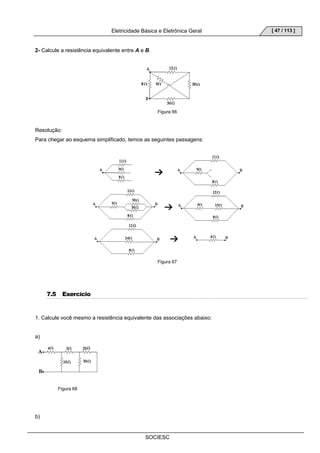 Eletricidade Básica e Eletrônica Geral 
SOCIESC 
[ 47 / 113 ] 
2- Calcule a resistência equivalente entre A e B. 
Figura 66 
Resolução: 
Para chegar ao esquema simplificado, temos as seguintes passagens: 
Figura 67 
7.5 Exercício 
1. Calcule você mesmo a resistência equivalente das associações abaixo: 
a) 
Figura 68 
b) 
 
