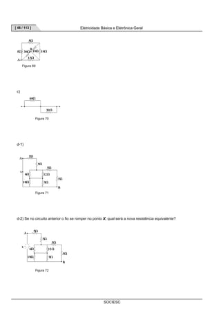[ 48 / 113 ] Eletricidade Básica e Eletrônica Geral 
SOCIESC 
Figura 69 
c) 
Figura 70 
d-1) 
Figura 71 
d-2) Se no circuito anterior o fio se romper no ponto X, qual será a nova resistência equivalente? 
Figura 72 
 