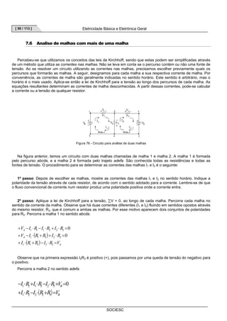 [ 50 / 113 ] Eletricidade Básica e Eletrônica Geral 
7.6 Analise de malhas com mais de uma malha 
Percebeu-se que utilizamos os conceitos das leis de Kirchhoff, sendo que estas podem ser simplificadas através 
de um método que utiliza as correntes nas malhas. Não se leva em conta se o percurso contém ou não uma fonte de 
tensão. Ao se resolver um circuito utilizando as correntes nas malhas, precisamos escolher previamente quais os 
percursos que formarão as malhas. A seguir, designamos para cada malha a sua respectiva corrente de malha. Por 
conveniência, as correntes de malha são geralmente indicadas no sentido horário. Este sentido é arbitrário, mas o 
horário é o mais usado. Aplica-se então a lei de Kirchhoff para a tensão ao longo dos percursos de cada malha. As 
equações resultantes determinam as correntes de malha desconhecidas. A partir dessas correntes, pode-se calcular 
a corrente ou a tensão de qualquer resistor. 
Figura 76 - Circuito para análise de duas malhas 
Na figura anterior, temos um circuito com duas malhas chamadas de malha 1 e malha 2. A malha 1 é formada 
pelo percurso abcda, e a malha 2 é formada pelo trajeto adefa. São conhecida todas as resistências e todas as 
fontes de tensão. O procedimento para se determinar as correntes das malhas I1 e I2 é o seguinte: 
1º passo: Depois de escolher as malhas, mostre as correntes das malhas I1 e I2 no sentido horário. Indique a 
polaridade da tensão através de cada resistor, de acordo com o sentido adotado para a corrente. Lembre-se de que 
o fluxo convencional de corrente num resistor produz uma polaridade positiva onde a corrente entra. 
2º passo: Aplique a lei de Kirchhoff para a tensão, ΣV = 0, ao longo de cada malha. Percorra cada malha no 
sentido da corrente da malha. Observe que há duas correntes diferentes (I1 e I2) fluindo em sentidos opostos através 
do mesmo resistor, R2, que é comum a ambas as malhas. Por esse motivo aparecem dois conjuntos de polaridades 
para R2. Percorra a malha 1 no sentido abcda. 
SOCIESC 
V I R I R I R 
+ − ⋅ − ⋅ + ⋅ = 
1 1 1 2 2 2 
( ) 
( ) A 
A 
V I R R I R 
+ − ⋅ + + ⋅ = 
A 
1 1 2 2 2 
I R R I R V 
+ ⋅ + − ⋅ = 
1 1 2 2 2 
0 
0 
Observe que na primeira expressão I2R2 é positivo (+), pois passamos por uma queda de tensão do negativo para 
o positivo. 
Percorra a malha 2 no sentido adefa. 
I R I R I R V 
+ ⋅ − ⋅ + = 
1 2 1 2 2 3 0 
− ⋅ + ⋅ − ⋅ + = 
( ) B 
B 
I R I R R V 
1 2 2 2 3 
 