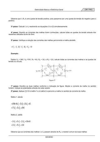 Eletricidade Básica e Eletrônica Geral 
SOCIESC 
[ 51 / 113 ] 
Observe que I1.R2 é uma queda de tensão positiva, pois passamos por uma queda de tensão do negativo para o 
positivo. 
3º passo: Calcule I1 e I2 resolvendo as equações (1) e (2) simultaneamente. 
4º passo: Quando as correntes das malhas forem conhecidas, calcule todas as quedas de tensão através dos 
resistores utilizados da lei de Ohm. 
5º passo: Verifique a solução das correntes das malhas percorrendo a malha abcdefa. 
1 1 2 3 0 + − ⋅ − ⋅ − = A B V I R I R V 
Exemplo: 
Dados VA = 58V, VB =10V, R1= 4Ω, R2 = 3Ω, e R3 = 2Ω, calcule todas as correntes das malhas e as quedas de 
tensão no circuito. 
Figura 77 
1º passo: Escolha as duas malhas conforme a indicação da figura. Mostre a corrente da malha no sentido 
horário. Indique as polaridades através de cada resistor 
2º passo: Aplique ΣV=0 à malha 1 e à malha 2 e percorra a malha no sentido da corrente da malha. 
Malha 1, abcda: 
I I I 
58 4 3 3 0 
+ − ⋅ − ⋅ + ⋅ = 
1 1 2 
+ 7 ⋅ I − 3 ⋅ I 
= 
58 
1 2 
Malha 2, adefa: 
I I I 
3 3 2 10 0 
− ⋅ + ⋅ − ⋅ + = 
1 1 2 
3 I 5 I 
10 
+ ⋅ − ⋅ = 
1 2 
Observe que as correntes das malhas I1 e I2 passam através de R2, o resistor comum às duas malhas. 
 