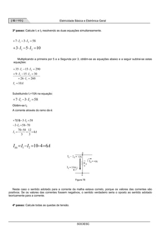 [ 52 / 113 ] Eletricidade Básica e Eletrônica Geral 
3º passo: Calcule I1 e I2 resolvendo as duas equações simultaneamente. 
SOCIESC 
7 3 58 1 2 + ⋅ I − ⋅ I = 
3 5 10 1 2 + ⋅ I − ⋅ I = 
Multiplicando a primeira por 5 e a Segunda por 3, obtêm-se as equações abaixo e a seguir subtrai-se estas 
equações: 
I I 
35 15 290 
+ ⋅ − ⋅ = 
1 2 
I I 
9 15 30 
+ ⋅ − ⋅ = 
1 2 
26 260 
I A 
I 
10 
1 
1 
= 
+ ⋅ = 
Substituindo I1=10A na equação: 
7 3 58 1 2 + ⋅ I − ⋅ I = 
Obtêm-se I2 
A corrente através do ramo da é: 
7(10) 3 58 
+ − ⋅ = 
I 
I 
3 58 70 
12 
− ⋅ = − 
70 58 
I 4 
A 
3 
3 
2 
2 
2 
= = 
− 
= 
I I I A da 10 4 6 1 2 = − = − = 
Figura 78 
Neste caso o sentido adotado para a corrente da malha estava correto, porque os valores das correntes são 
positivos. Se os valores das correntes fossem negativos, o sentido verdadeiro seria o oposto ao sentido adotado 
teoricamente para a corrente. 
4º passo: Calcule todas as quedas de tensão. 
 