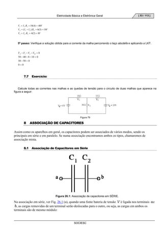 Eletricidade Básica e Eletrônica Geral 
SOCIESC 
[ 53 / 113 ] 
V = I . R = 10(4) = 
40 
V 
1 1 1 
V = ( I − I ). R = 6(3) = 
18 
V 
2 1 2 2 
V = I . R = 4(2) = 
8 
V 
3 2 3 
5º passo: Verifique a solução obtida para a corrente da malha percorrendo o laço abcdefa e aplicando a LKT. 
− − − = A B V V V V 
58 − 40 − 8 − 10 = 
0 
58 − 58 = 
0 
0 0 
0 1 3 
= 
7.7 Exercício: 
Calcule todas as correntes nas malhas e as quedas de tensão para o circuito de duas malhas que aparece na 
figura a seguir: 
Figura 79 
8 ASSOCIAÇÃO DE CAPACITORES 
Assim como os aparelhos em geral, os capacitores podem ser associados de vários modos, sendo os 
principais em série e em paralelo. Se numa associação encontramos ambos os tipos, chamaremos de 
associação mista. 
8.1 Associação de Capacitores em Série 
Figura 26.1: Associação de capacitores em SÉRIE. 
Na associação em série, ver Fig. 26.1 (a), quando uma fonte bateria de tensão é ligada nos terminais e 
, as cargas removidas de um terminal serão deslocadas para o outro, ou seja, as cargas em ambos os 
terminais são de mesmo módulo: 
 