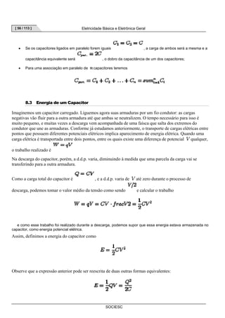 [ 56 / 113 ] Eletricidade Básica e Eletrônica Geral 
• Se os capacitores ligados em paralelo forem iguais , a carga de ambos será a mesma e a 
capacitância equivalente será , o dobro da capacitância de um dos capacitores; 
• Para uma associação em paralelo de capacitores teremos 
SOCIESC 
8.3 Energia de um Capacitor 
Imaginemos um capacitor carregado. Liguemos agora suas armaduras por um fio condutor: as cargas 
negativas vão fluir para a outra armadura até que ambas se neutralizem. O tempo necessário para isso é 
muito pequeno, e muitas vezes a descarga vem acompanhada de uma faísca que salta dos extremos do 
condutor que une as armaduras. Conforme já estudamos anteriormente, o transporte de cargas elétricas entre 
pontos que possuem diferentes potenciais elétricos implica aparecimento de energia elétrica. Quando uma 
carga elétrica é transportada entre dois pontos, entre os quais existe uma diferença de potencial qualquer, 
o trabalho realizado é 
Na descarga do capacitor, porém, a d.d.p. varia, diminuindo à medida que uma parcela da carga vai se 
transferindo para a outra armadura. 
Como a carga total do capacitor é , e a d.d.p. varia de até zero durante o processo de 
descarga, podemos tomar o valor médio da tensão como sendo e calcular o trabalho 
e como esse trabalho foi realizado durante a descarga, podemos supor que essa energia estava armazenada no 
capacitor, como energia potencial elétrica. 
Assim, definimos a energia do capacitor como 
Observe que a expressão anterior pode ser reescrita de duas outras formas equivalentes: 
 