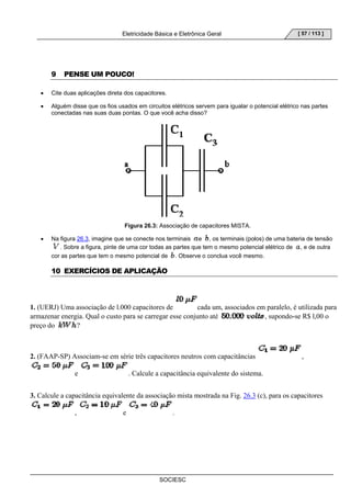 Eletricidade Básica e Eletrônica Geral 
SOCIESC 
[ 57 / 113 ] 
9 PENSE UM POUCO! 
• Cite duas aplicações direta dos capacitores. 
• Alguém disse que os fios usados em circuitos elétricos servem para igualar o potencial elétrico nas partes 
conectadas nas suas duas pontas. O que você acha disso? 
Figura 26.3: Associação de capacitores MISTA. 
• Na figura 26.3, imagine que se conecte nos terminais e , os terminais (polos) de uma bateria de tensão 
. Sobre a figura, pinte de uma cor todas as partes que tem o mesmo potencial elétrico de , e de outra 
cor as partes que tem o mesmo potencial de . Observe o conclua você mesmo. 
10 EXERCÍCIOS DE APLICAÇÃO 
1. (UERJ) Uma associação de l.000 capacitores de cada um, associados em paralelo, é utilizada para 
armazenar energia. Qual o custo para se carregar esse conjunto até , supondo-se R$ l,00 o 
preço do ? 
2. (FAAP-SP) Associam-se em série três capacitores neutros com capacitâncias , 
e . Calcule a capacitância equivalente do sistema. 
3. Calcule a capacitância equivalente da associação mista mostrada na Fig. 26.3 (c), para os capacitores 
, e . 
 