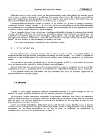 Eletricidade Básica e Eletrônica Geral 
SOCIESC 
[ 59 / 113 ] 
Os bons condutores como a prata, o cobre e o alumínio apresentam muitos elétrons livres. Os isolantes como a 
mica, o vidro, o papel, a borracha e os plásticos têm poucos elétrons livres. Os materiais semicondutores 
apresentam características tanto dos condutores como dos isolantes e se situam entre os dois extremos, ou seja, 
não conduzem tão bem quanto os condutores, mas melhor do que os isolantes. 
Os materiais semicondutores mais usados são o silício (Si) e o germânio (Ge), que na sua forma pura (intrínseca) 
apresentam estrutura cristalina (sólida). O Ge e o Si são maus condutores porque suas estruturas apresentam 
poucos elétrons livres. Os elétrons mais afastados do núcleo são compartilhados por átomos adjacentes e formam 
um arranjo simétrico, ou seja, formam uma ligação covalente. 
Para se conseguir elétrons livres, o cristal puro é modificado pela adição controlada de impurezas (por exemplo, 
arsênico, antimônio e alumínio) em um processo chamado de doping. Esses, materiais são adicionados em 
quantidades extremamente pequenas, mas controladas, na proporção de uma parte para dez milhões, pois uma 
proporção maior tornaria a condutividade muito alta. Esses átomos de impurezas entram na estrutura cristalina 
básica. Com esse processo, a condutividade do Si aumenta 30 mil vezes. 
O silício tem uma distribuição intermediária entre metais e não metais: 
Z = 14 (1s2,, 2s2 , 2p6 , 3s2 , 3p2) 
Em temperaturas baixas, como por exemplo, 100 0C abaixo de zero, o silício é um isolante elétrico; em 
temperaturas mais altas (por exemplo, temperatura ambiente) é um condutor pobre – daí o nome de semicondutor. 
Além disso, a condutibilidade elétrica dos semicondutores aumenta com o aumento da temperatura, ao contrário dos 
metais. 
Possui 4 elétrons na camada de valência, sendo por isso tetravalente. A –273 0C o semicondutor se comporta 
como um isolante perfeito, pois não há elétrons livres ou fracamente ligados. 
Elevando-se a temperatura, os átomos recebem energia iniciando um processo de agitação térmica, quebrando a 
estabilidade, rompendo as ligações covalentes, liberando elétrons e originando na falta destes, lacunas ou buracos. 
A condutibilidade elétrica dos semi-metais pode ser aumentada pela adição de impurezas apropriadas, no 
processo chamado de dopagem (doping). 
13 DIODOS 
O diodo é o mais simples dispositivo eletrônico semicondutor existente e de ampla aplicação na área de 
eletrônica. A palavra diodo está relacionada aos dois eletrodos presentes no dispositivo. 
Sua construção consiste basicamente na formação de uma junção metalúrgica P-N. Quando em operação a 
região de depleção aumenta ou diminui de acordo com a polarização do dispositivo, ou seja ocorre a variação da 
altura da barreira de potencial, obtendo-se um funcionamento semelhante ao de uma chave, e sendo por isso 
bastante utilizado em circuitos eletrônicos. 
Existem no mercado vários tipos de diodos como: Zener, LED, fotodiodo, varistor, Schottky, diodos de corrente 
constante, diodos de recuperação em degrau (step-recovery diodes), diodos de retaguarda (back diodes), diodo de 
tunelamento, etc. As curvas características de cada tipo de diodo irão determinar sua aplicabilidade. A 
representação do símbolo de um diodo é mostrada na figura 143. 
 