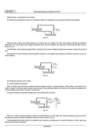[ 6 / 113 ] Eletricidade Básica e Eletrônica Geral 
Dessa forma, o escoamento se mantém. 
É evidente que poderíamos obter um resultado melhor se usássemos uma bomba hidráulica de recalque. 
Figura 4 
Observe que a água que está embaixo é a mesma que vai chegar em cima. No entanto, devido às posições 
diferentes, em cima a água tem energia potencial maior do que embaixo. No esquema, indicamos este fato com os 
sinais (+) e (-). 
Continuando, você poderia indagar: Mas, a bomba não precisa receber energia para recalcar a água de (2) para 
SOCIESC 
(1)? 
Sem dúvida. E essa energia a bomba poderia receber ou de alguém que realiza um esforço muscular ou de um 
motor elétrico: 
Figura 5 
Continuemos apenas com o motor. 
E o motor trabalha de graça? 
Não. O motor, para funcionar, também precisa receber energia: a energia elétrica. Pela prática, você sabe que o 
motor é ligado na tomada para receber essa energia. Esta operação (ligar na tomada) se faz para que passe uma 
corrente elétrica pelo motor. Portanto, concluímos: 
A corrente elétrica é que traz energia para o funcionamento do motor. 
Figura 6 
Mas, se o motor consome energia, então a corrente elétrica, ao sair dele, tem menos energia do que ao entrar. 
No esquema acima, também indicamos este fato com os sinais (+) e (-). 
Conseqüentemente deve existir um aparelho que reponha a energia que a corrente fornece ao motor, para que 
ela possa continuar circulando. 
 