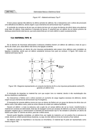 [ 62 / 113 ] Eletricidade Básica e Eletrônica Geral 
Figura 147 – Material extrínseco Tipo P 
O boro possui apenas três elétrons na última camada de valência. Se o misturarmos com o silício ele provocará 
uma deficiência de elétrons, dando origem a que chamamos de semicondutor tipo P (positivo). 
A condução de corrente se dá por que um átomo de boro em um grupo de átomos de silício deixa uma abertura 
onde falta um elétron. Esta abertura é chamada de lacuna. É possível que um elétron de um átomo próximo de 
desloque preenchendo esta lacuna, que será preenchida por um outro elétron e assim sucessivamente. 
SOCIESC 
13.4 MATERIAL TIPO N 
Se os átomos de impurezas adicionados à estrutura cristalina tiverem um elétron de valência a mais do que o 
átomo de cristal puro, esse elétron não forma uma ligação covalente. 
Quando introduzimos um átomo de uma impureza pentavalente este possui cinco elétrons para completar as 
ligações covalentes, sendo que um elétron excedente torna-se livre para se conduzir. A figura 148 mostra um 
material extrínseco tipo N. 
Figura 148 - Diagrama representando um conjunto de átomos de Si e uma impureza pentavalente central (P), 
gerando um elétron livre. 
A introdução de dopantes no material faz com que surjam íons no material, devido à não neutralização dos 
átomos doadores e aceitadores. 
Ao misturarmos o fósforo com o silício ocorrerá um aumento de carga negativa (excesso de elétrons), dando 
origem ao que chamamos de semicondutor tipo N (negativo). 
O transporte de corrente elétrica ocorre por que um átomo de fósforo em um grupo de átomos de silício doa um 
elétron extra. Este elétron extra, pode se mover através do cristal com relativa facilidade. 
Haverá um elétron a mais na estrutura, sob a ação de um campo elétrico ele vai se mover, transformando o 
material em condutor de eletricidade. Este tipo de dopagem ocorre por excesso de elétrons e por isso é chamado de 
dopagem negativa (N) e o semicondutor é chamado de semicondutor tipo N. Na verdade é suficiente um átomo de 
fósforo para cada 108 átomos de silício, para dar o efeito acima. 
Haverá quatro ligações completas, um elétron livre, por região do material e um íon positivo fixo à estrutura do 
cristal, dando ao cristal características doadoras, ou seja, de doar elétrons livres de maneira a ficar estável. 
Os elétrons serão os majoritários e as lacunas os minoritários. O material tipo N pode ser representado como 
mostra a figura 149. 
 