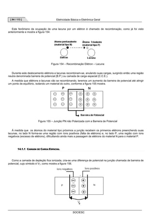[ 64 / 113 ] Eletricidade Básica e Eletrônica Geral 
Este fenômeno da ocupação de uma lacuna por um elétron é chamado de recombinação, como já foi visto 
SOCIESC 
anteriormente e mostra a figura 154. 
Figura 154 – Recombinação Elétron – Lacuna 
Durante este deslocamento elétrons e lacunas recombinam-se, anulando suas cargas, surgindo então uma região 
neutra denominada barreira de potencial (B.P.) ou camada de carga espacial (C.C.E.). 
A medida que elétrons e lacunas vão se recombinando, teremos um aumento da barreira de potencial até atingir 
um ponto de equilíbrio, isolando um material do outro, conforme a figura 155 mostra. 
Figura 155 – Junção PN não Polarizada com a Barreira de Potencial 
À medida que os átomos do material tipo próximos a junção recebem os primeiros elétrons preenchendo suas 
lacunas, no lado N forma-se uma região com íons positivos (falta de elétrons) e, no lado P, uma região com íons 
negativos (excesso de elétrons), dificultando ainda mais a passagem de elétrons do material N para o material P. 
14.1.1 CAMADA DE CARGA ESPACIAL 
Como a camada de depleção fica ionizada, cria-se uma diferença de potencial na junção chamada de barreira de 
potencial, cujo símbolo é Vγ, como mostra a figura 156. 
 