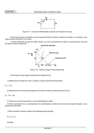 [ 72 / 113 ] Eletricidade Básica e Eletrônica Geral 
Figura 171 – Circuito de Alimentação do Diodo com Resistor de Carga 
Denomina-se ponto de trabalho ou ponto quiescente (Q) do diodo os valores de tensão VD e corrente ID aos 
SOCIESC 
quais ele está submetido num circuito. 
O ponto quiescente Q pode ser obtido através da curva característica do diodo, na qual traça-se uma reta 
de carga, conforme a figura 29. 
Figura 172 – Reta de Carga e Ponto Quiescente 
Para traçara reta de carga, procede-se da seguinte forma: 
1) Determina-se a tensão de corte Vc (tensão no diodo quando ele está aberto). 
Vc = Vcc 
2) Determina-se a corrente de saturação Is (Corrente no diodo quando ele está em curto). 
Is = Vcc / Rl 
3) Traça-se a reta de carga sobre a curva característica do diodo. 
4) Ponto quiescente (VD e ID) correspondem as coordenadas do ponto Q onde a reta de carga intercepta a curva 
característica do diodo. 
Pode-se também calcular a potência de dissipação pela equação: 
PD = VD x ID 
Exemplo: 
 