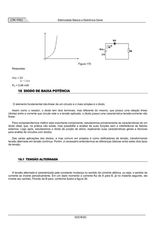 [ 74 / 113 ] Eletricidade Básica e Eletrônica Geral 
Figura 175 
SOCIESC 
Respostas: 
Vcc = 2V 
Is = 2 mA 
PD = 0,96 mW 
18 DIODO DE BAIXA POTÊNCIA 
O elemento fundamental não-linear de um circuito e o mais simples é o diodo. 
Assim como o resistor, o diodo tem dois terminais, mas diferente do mesmo, que possui uma relação linear 
(direta) entre a corrente que circula nele e a tensão aplicada, o diodo possui uma característica tensão-corrente não 
linear. 
Para compreendermos melhor este importante componente, estudaremos primeiramente as características de um 
diodo ideal, que, na prática não existe, mas possibilita a analise de suas funções sem a interferência de fatores 
externos. Logo após, estudaremos o diodo de junção de silício, explicando suas características gerais e técnicas 
para análise de circuitos com diodos. 
Das varias aplicações dos diodos, a mas comum em projetos é como retificadores de tensão, transformando 
tensão alternada em tensão contínua. Porém, é necessário entendermos as diferenças básicas entre estes dois tipos 
de tensão. 
18.1 TENSÃO ALTERNADA 
A tensão alternada é caracterizada pela constante mudança no sentido da corrente elétrica, ou seja, o sentido da 
corrente se inverte periodicamente. Em um dado momento a corrente flui de A para B, já no instante seguinte, ela 
inverte seu sentido, Fluindo de B para, conforme ilustra a figura 30. 
 