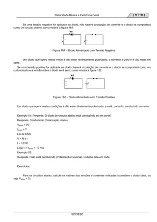 Eletricidade Básica e Eletrônica Geral 
SOCIESC 
[ 77 / 113 ] 
Se uma tensão negativa for aplicada ao diodo, não haverá circulação de corrente e o diodo se comportará 
como um circuito aberto, como mostra a figura 181. 
Figura 181 – Diodo Alimentado com Tensão Negativa 
Um diodo que opera nesse modo é dito estar reversamente polarizado, a corrente é zero e é dito estar em 
corte. 
Se uma tensão positiva for aplicada ao diodo, haverá circulação de corrente e o diodo se comportará como um 
curto-circuito e a tensão sobre o diodo será zero, como mostra a figura 182. 
Figura 182 – Diodo Alimentado com Tensão Positiva 
Um diodo que opera nestas condições é dito estar diretamente polarizado, e está, portanto, conduzindo corrente. 
Exemplo 01: Pergunta: O diodo do circuito abaixo está conduzindo ou em corte? 
Resposta: Conduzindo (Polarização direta) 
Vdiodo = 0V 
Idiodo = ? 
Lei de Ohm: 
V = R x I 
I = 10/1K 
Logo: I = Idiodo = 10 mA 
Exemplo 02: 
Resposta : Não está conduzindo (Polarização Reversa). O diodo está em corte. 
Exercícios: 
Para os circuitos abaixo, calcule os valores das tensões e correntes indicadas (considere o diodo ideal, ou 
seja Vdiodo = 0). 
 