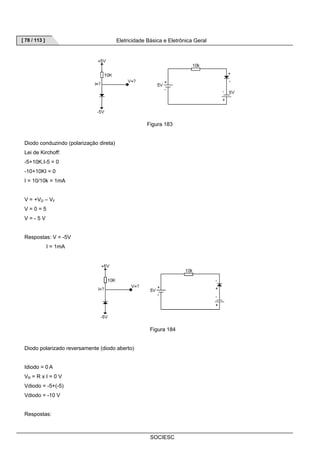 [ 78 / 113 ] Eletricidade Básica e Eletrônica Geral 
Figura 183 
SOCIESC 
Diodo conduzindo (polarização direta) 
Lei de Kirchoff: 
-5+10K.I-5 = 0 
-10+10KI = 0 
I = 10/10k = 1mA 
V = +VD – VF 
V = 0 = 5 
V = - 5 V 
Respostas: V = -5V 
I = 1mA 
Figura 184 
Diodo polarizado reversamente (diodo aberto) 
Idiodo = 0 A 
VR = R x I = 0 V 
Vdiodo = -5+(-5) 
Vdiodo = -10 V 
Respostas: 
 